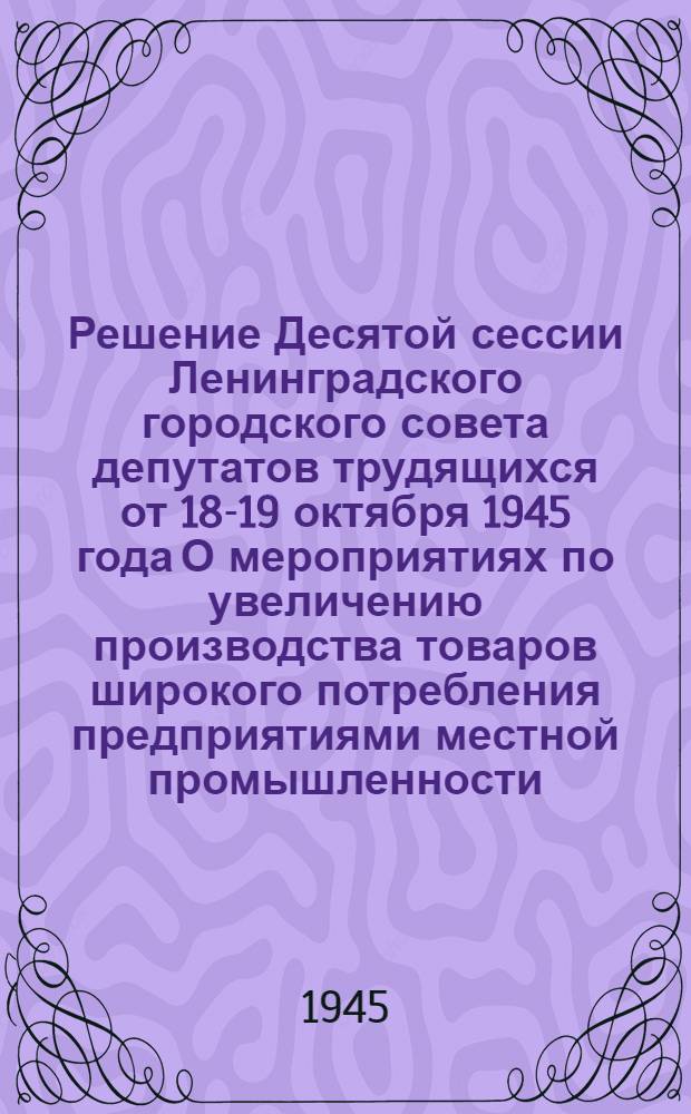 Решение Десятой сессии Ленинградского городского совета депутатов трудящихся от 18-19 октября 1945 года О мероприятиях по увеличению производства товаров широкого потребления предприятиями местной промышленности, промысловой кооперации и кооперации инвалидов