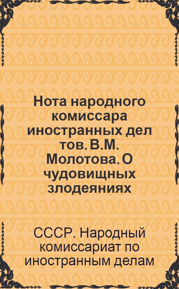 Нота народного комиссара иностранных дел тов. В.М. Молотова. О чудовищных злодеяниях, зверствах и насилиях немецко-фашистских захватчиков в оккупированных советских районах и об ответственности германского правительства и командования за эти преступления
