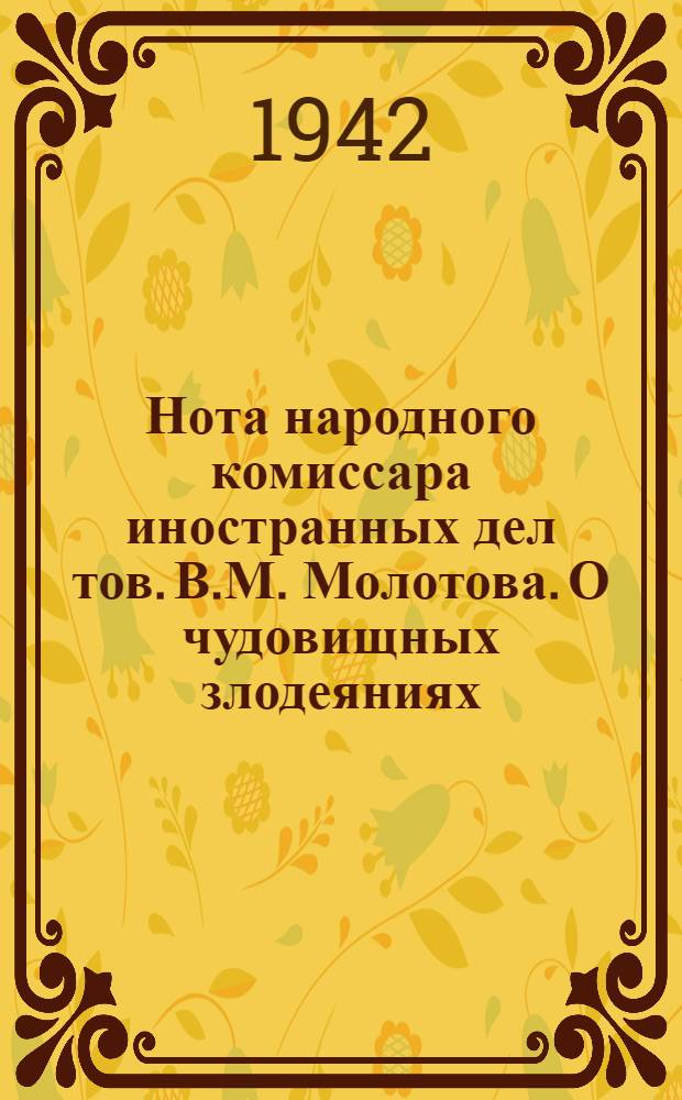 Нота народного комиссара иностранных дел тов. В.М. Молотова. О чудовищных злодеяниях, зверствах и насилиях немецко-фашистских захватчиков в оккупированных советских районах и об ответственности германского правительства и командования за эти преступления