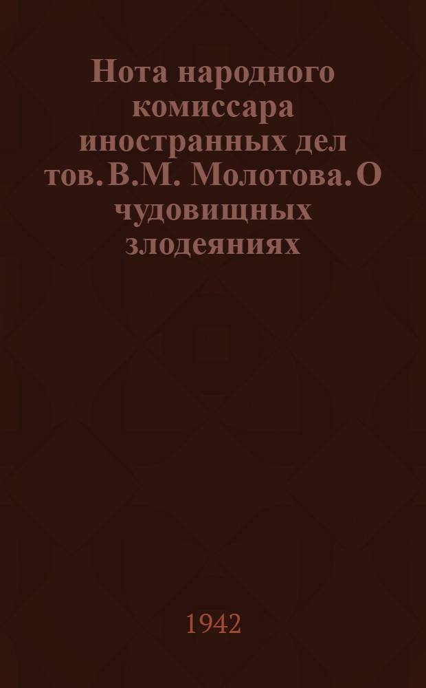 Нота народного комиссара иностранных дел тов. В.М. Молотова. О чудовищных злодеяниях, зверствах и насилиях немецко-фашистских захватчиков в оккупированных советских районах и об ответственности германского правительства и командования за эти преступления
