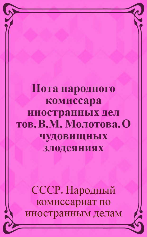 Нота народного комиссара иностранных дел тов. В.М. Молотова. О чудовищных злодеяниях, зверствах и насилиях немецко-фашистских захватчиков в оккупированных советских районах и об ответственности германского правительства и командования за эти преступления