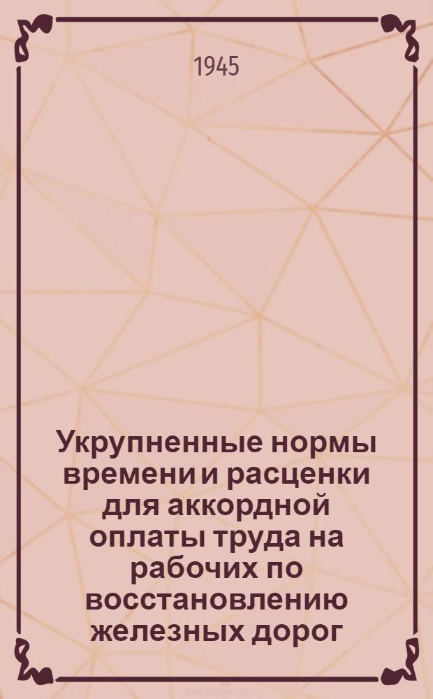 Укрупненные нормы времени и расценки для аккордной оплаты труда на рабочих по восстановлению железных дорог : [Утв. 23 марта 1945 г.] Отд. 1-. Отд. 1 : Земляное полотно, верхнее строение