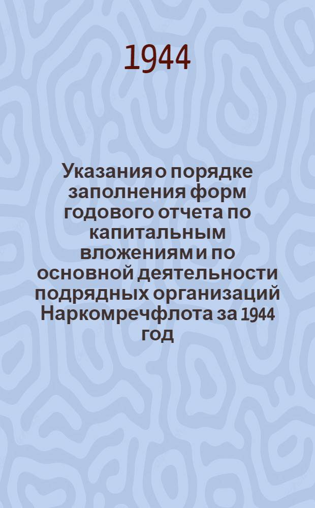 Указания о порядке заполнения форм годового отчета по капитальным вложениям и по основной деятельности подрядных организаций Наркомречфлота за 1944 год : Гл. бухгалтерия центр. (гл.) упр., пароходств, бассейновых упр. пути воен.-восстановит. упр. и т. д.