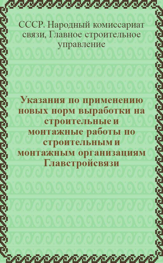 Указания по применению новых норм выработки на строительные и монтажные работы по строительным и монтажным организациям Главстройсвязи : Начальникам строек, производителям работ и управляющим трестами Главстройсвязи