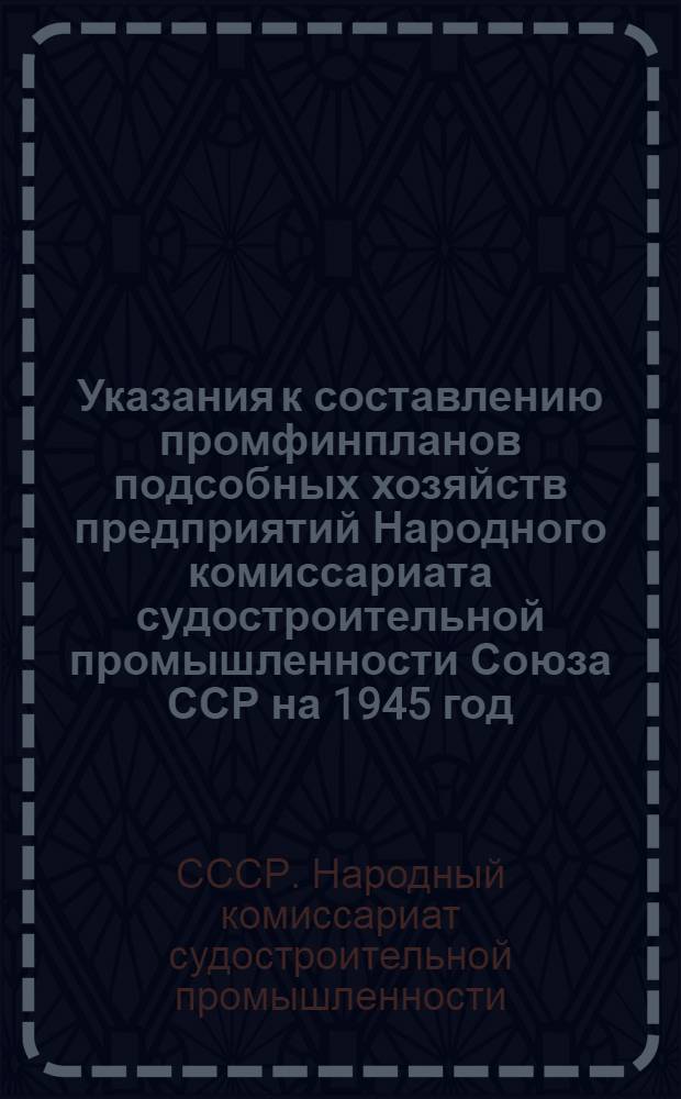 Указания к составлению промфинпланов подсобных хозяйств предприятий Народного комиссариата судостроительной промышленности Союза ССР на 1945 год : Утв. 26-го янв. 1945 г.