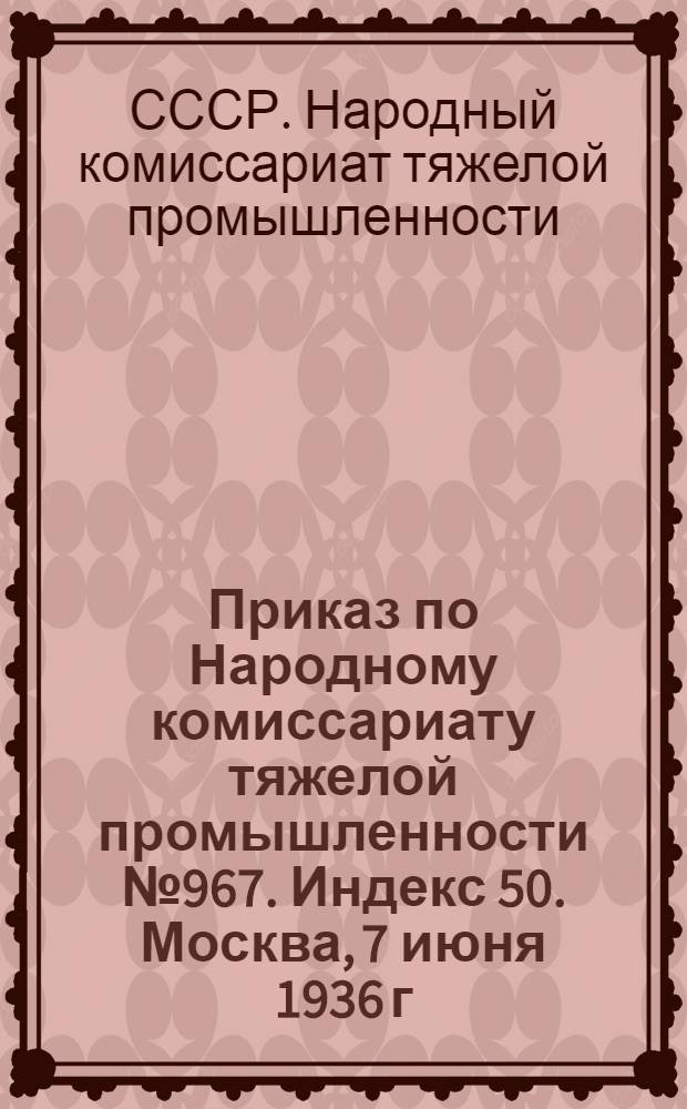 Приказ по Народному комиссариату тяжелой промышленности № 967. Индекс 50. Москва, 7 июня 1936 г. О распространении "Устава о дисциплине рабочих и служащих железнодорожного транспорта СССР" на промышленный железнодорожный транспорт во всех отраслях промышленности, подведомственных Народному комиссариату тяжелой промышленности