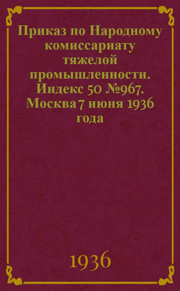 Приказ по Народному комиссариату тяжелой промышленности. Индекс 50 № 967. Москва 7 июня 1936 года. О распространении "Устава о дисциплине рабочих и служащих железнодорожного транспорта СССР" на промышленный железнодорожный транспорт во всех отраслях промышленности, подведомственных Народному комиссариату тяжелой промышленности