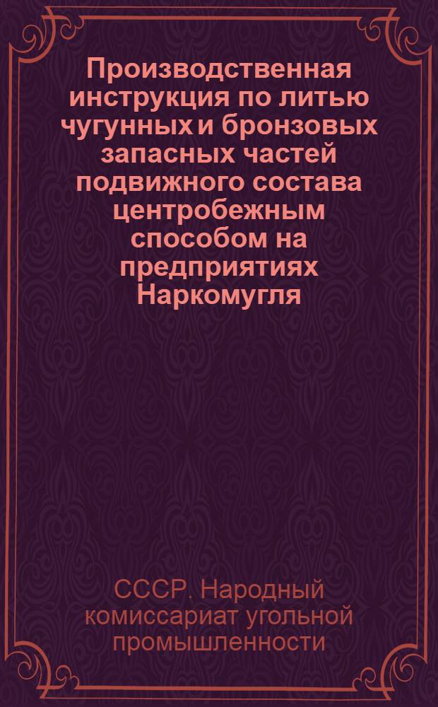Производственная инструкция по литью чугунных и бронзовых запасных частей подвижного состава центробежным способом на предприятиях Наркомугля : Утв. 4-го авг. 1945 г.