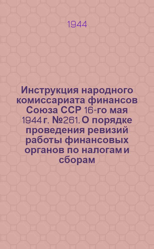 Инструкция народного комиссариата финансов Союза ССР 16-го мая 1944 г. № 261. О порядке проведения ревизий работы финансовых органов по налогам и сборам