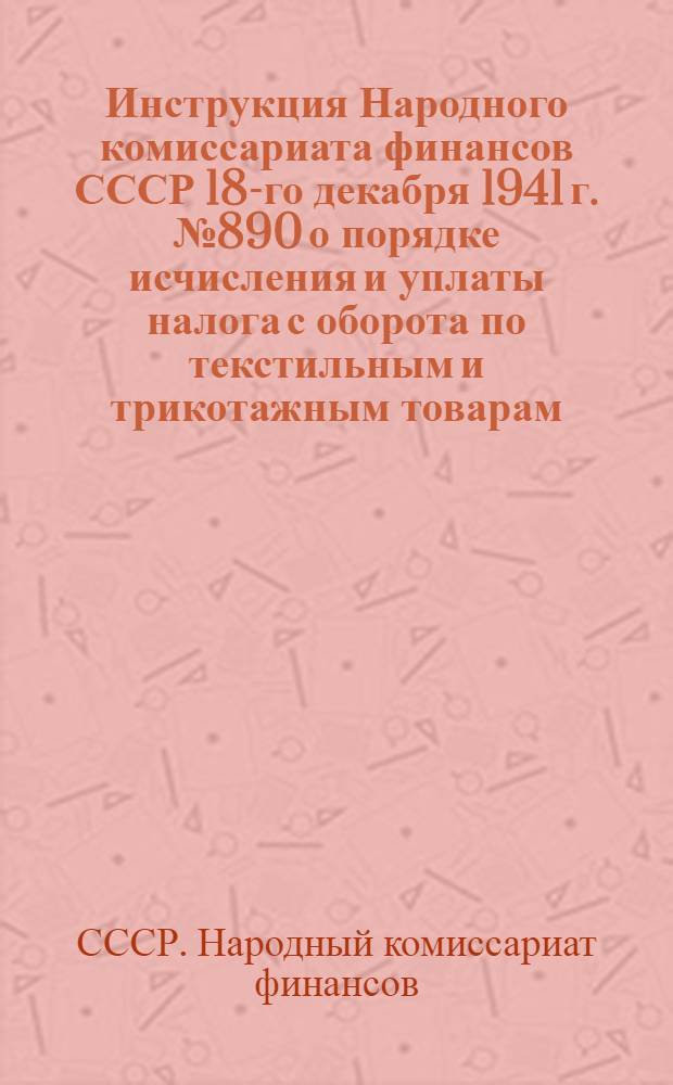 Инструкция Народного комиссариата финансов СССР 18-го декабря 1941 г. № 890 о порядке исчисления и уплаты налога с оборота по текстильным и трикотажным товарам