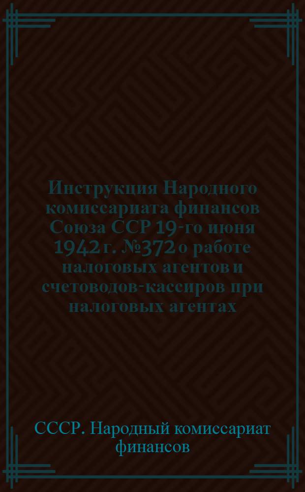 Инструкция Народного комиссариата финансов Союза ССР 19-го июня 1942 г. № 372 о работе налоговых агентов и счетоводов-кассиров при налоговых агентах