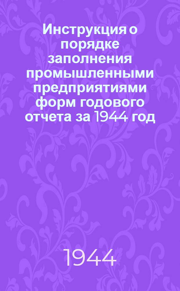 Инструкция о порядке заполнения промышленными предприятиями форм годового отчета за 1944 год : (По основной деятельности) : Утв. 15 IX. 1944 г