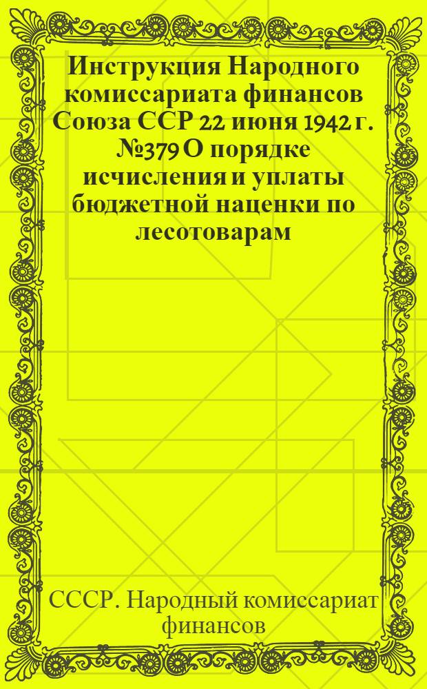 Инструкция Народного комиссариата финансов Союза ССР 22 июня 1942 г. № 379 О порядке исчисления и уплаты бюджетной наценки по лесотоварам, реализуемым на широкий рынок : Наркомфинам союзных и автономных республик, краевым, областным, окружным, городским и районным финансовым отделам
