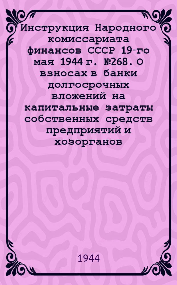 Инструкция Народного комиссариата финансов СССР 19-го мая 1944 г. № 268. О взносах в банки долгосрочных вложений на капитальные затраты собственных средств предприятий и хозорганов