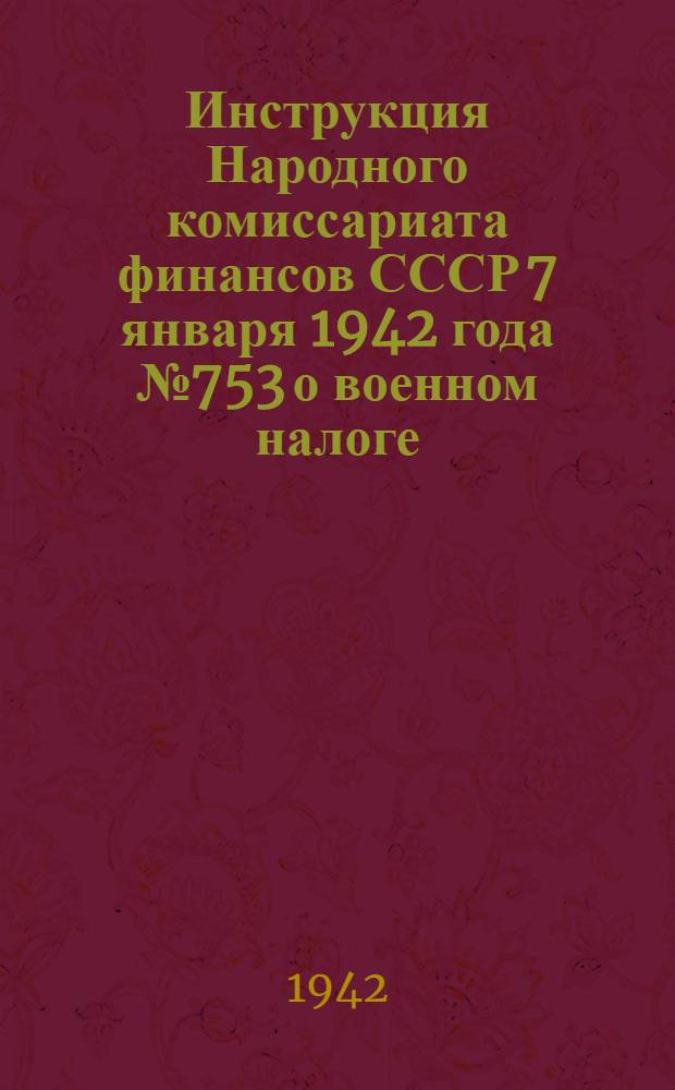 Инструкция Народного комиссариата финансов СССР 7 января 1942 года № 753 о военном налоге : (Издана на основании статьи 17 Указа Президиума Верховного Совета СССР от 29 дек. 1941 г. "О военном налоге")