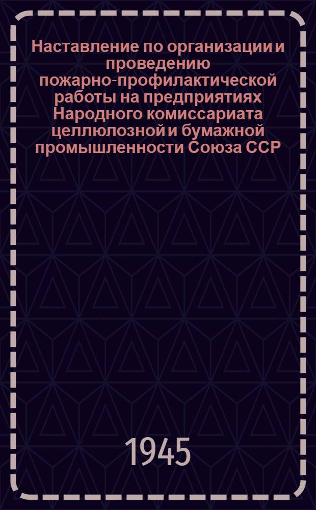 Наставление по организации и проведению пожарно-профилактической работы на предприятиях Народного комиссариата целлюлозной и бумажной промышленности Союза ССР : Утв. 15-го янв. 1945 г.