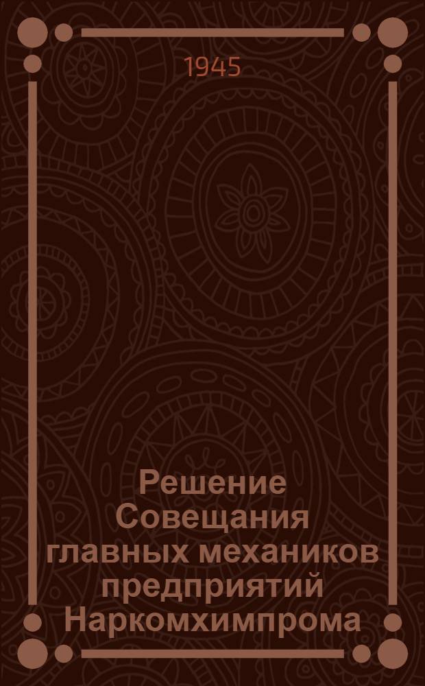 Решение Совещания главных механиков предприятий Наркомхимпрома : О выполнении ремонтных работ в 1944 г. и улучшении их орг. в 1945 г.