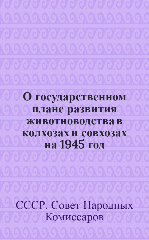 О государственном плане развития животноводства в колхозах и совхозах на 1945 год : Постановл. СНК СССР и ЦК ВКП(б)