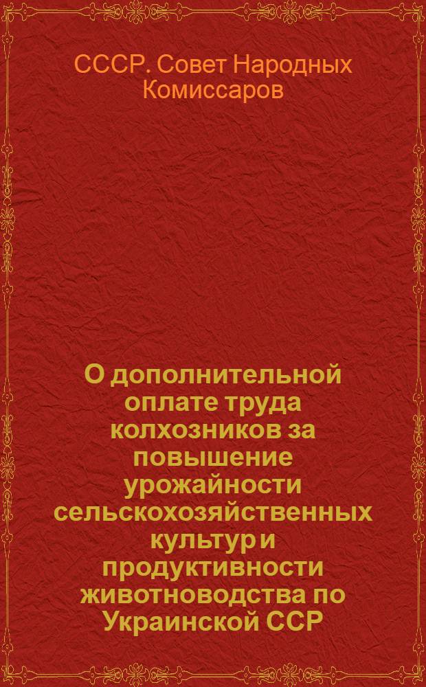 О дополнительной оплате труда колхозников за повышение урожайности сельскохозяйственных культур и продуктивности животноводства по Украинской ССР : Постановл. СНК СССР и ЦК ВКП(б)