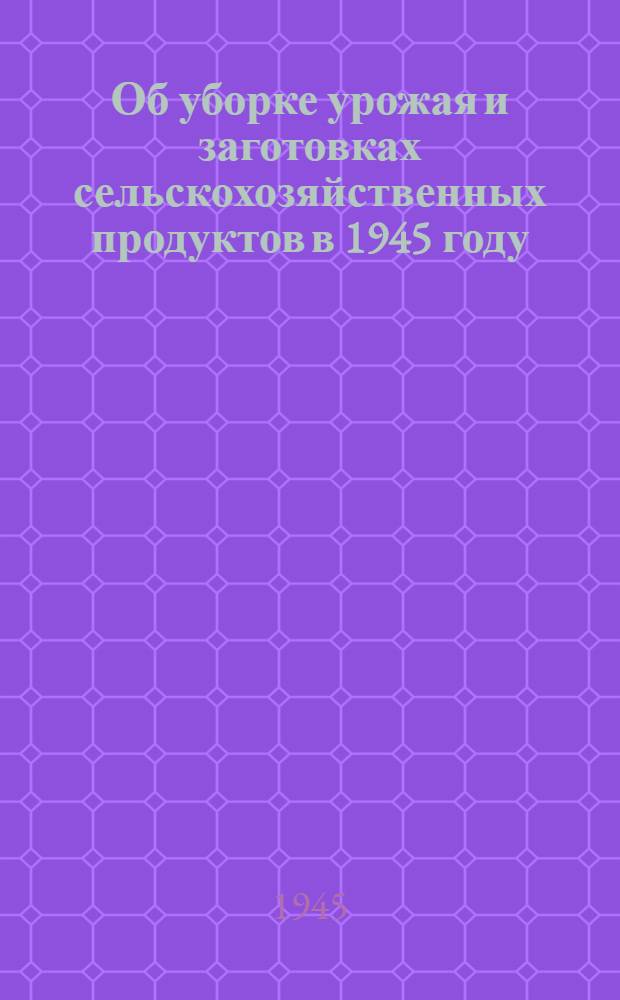 Об уборке урожая и заготовках сельскохозяйственных продуктов в 1945 году : Постановл. СНК СССР и ЦК ВКП(б)