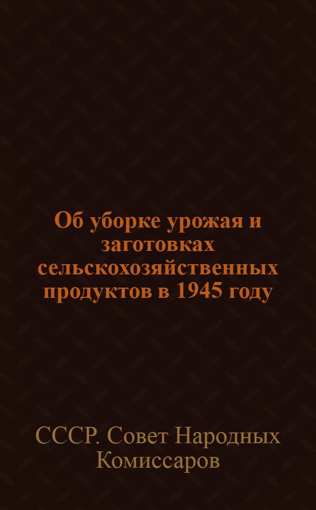 Об уборке урожая и заготовках сельскохозяйственных продуктов в 1945 году : Постановл. СНК СССР и ЦК ВКП(б)