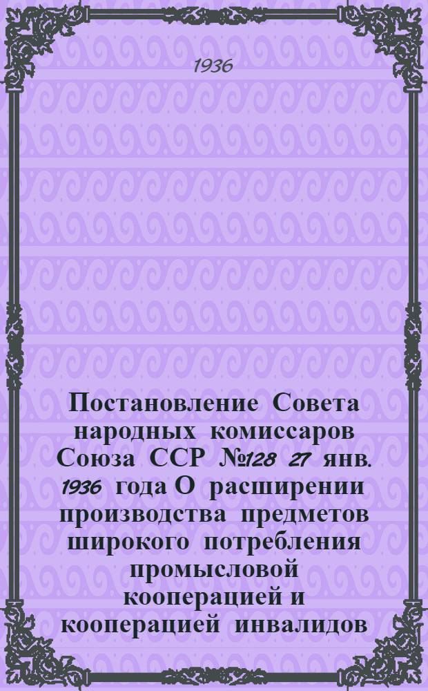 Постановление Совета народных комиссаров Союза ССР № 128 27 янв. 1936 года О расширении производства предметов широкого потребления промысловой кооперацией и кооперацией инвалидов