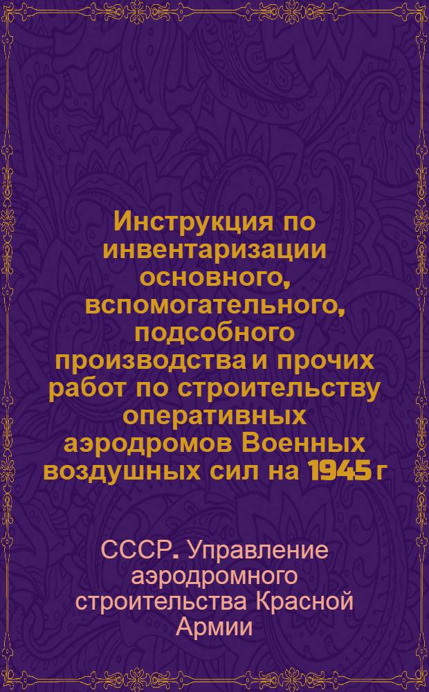 Инструкция по инвентаризации основного, вспомогательного, подсобного производства и прочих работ по строительству оперативных аэродромов Военных воздушных сил на 1945 г. : Утв. УАС ВВС Красной Армии 15-го авг. 1944 г.