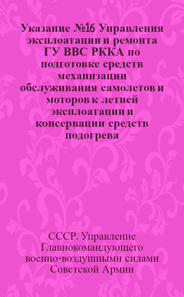 Указание № 16 Управления эксплоатации и ремонта ГУ ВВС РККА по подготовке средств механизации обслуживания самолетов и моторов к летней эксплоатации и консервации средств подогрева : Утв. Упр. капитально-восстанов. ремонта ГУ ИАС ВВС Красной Армии 7-го февр. 1945 г.