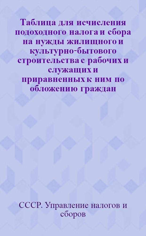 Таблица для исчисления подоходного налога и сбора на нужды жилищного и культурно-бытового строительства с рабочих и служащих и приравненных к ним по обложению граждан : (Составлена на основании законов о подоходном налоге с населения ...)