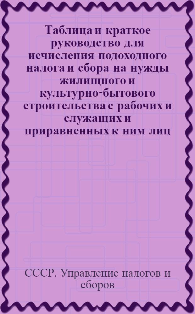 Таблица и краткое руководство для исчисления подоходного налога и сбора на нужды жилищного и культурно-бытового строительства с рабочих и служащих и приравненных к ним лиц : (Сост. на основании законов о подоходном налоге с населения и о сборе на нужды жилищного и культурно-бытового строительства с населения, облагаемого подоходным налогом, принятых шестой сессией Верховного Совета Союза ССР 4 апр. 1940 г.)