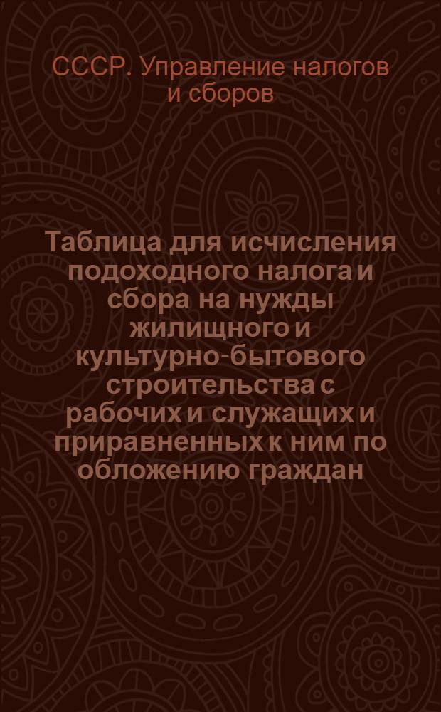 Таблица для исчисления подоходного налога и сбора на нужды жилищного и культурно-бытового строительства с рабочих и служащих и приравненных к ним по обложению граждан : Сост. на основании законов о подоходном налоге с населения и о сборе на нужды жилищного и культурно-бытового строительства с населения, облагаемого подоходным налогом, принятым Шестой сессией Верховного совета Союза ССР 4 апреля 1940 г