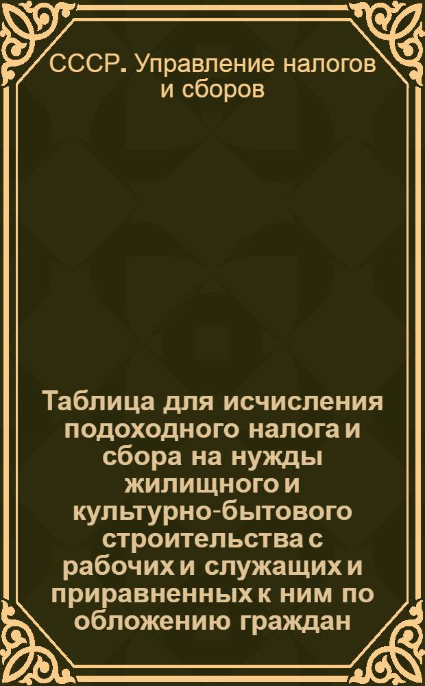 Таблица для исчисления подоходного налога и сбора на нужды жилищного и культурно-бытового строительства с рабочих и служащих и приравненных к ним по обложению граждан : (Сост. на основании законов о подоходном налоге с населения и о сборе на нужды жилищного и культурно-бытового строительства с населения, облагаемого подоходным налогом, принятых шестой сессией Верховного Совета Союза ССР 4 апр. 1940 г.)