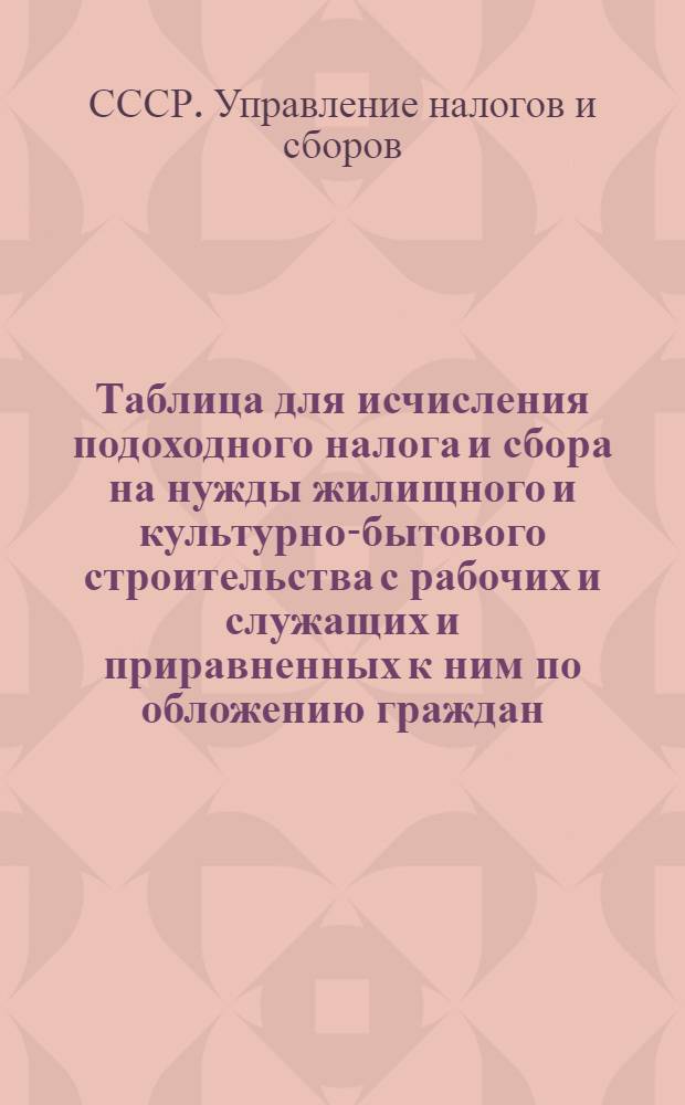 Таблица для исчисления подоходного налога и сбора на нужды жилищного и культурно-бытового строительства с рабочих и служащих и приравненных к ним по обложению граждан : (Сост. на основании законов о подоходном налоге с населения и о сборе на нужды жилищного и культурно-бытового строительства с населения, облагаемого подоходным налогом, принятых шестой сессией Верховного Совета Союза ССР 4 апр. 1940 г.)