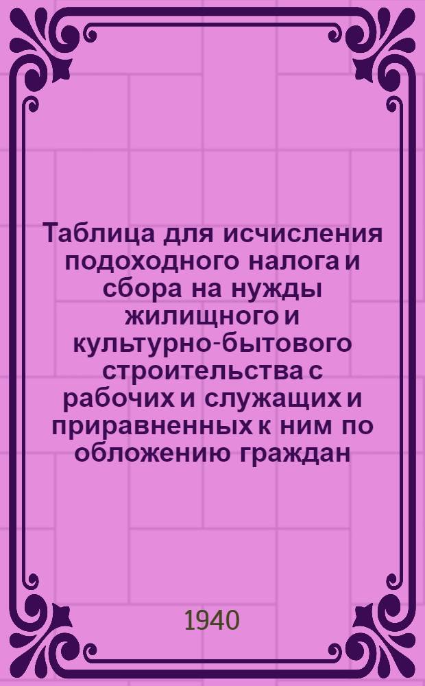 Таблица для исчисления подоходного налога и сбора на нужды жилищного и культурно-бытового строительства с рабочих и служащих и приравненных к ним по обложению граждан : (Сост. на основании законов о подоходном налоге с населения и о сборе на нужды жилищного и культурно-бытового строительства с населения, облагаемого подоходным налогом, принятых шестой сессией Верховного Совета Союза ССР 4 апр. 1940 г.)