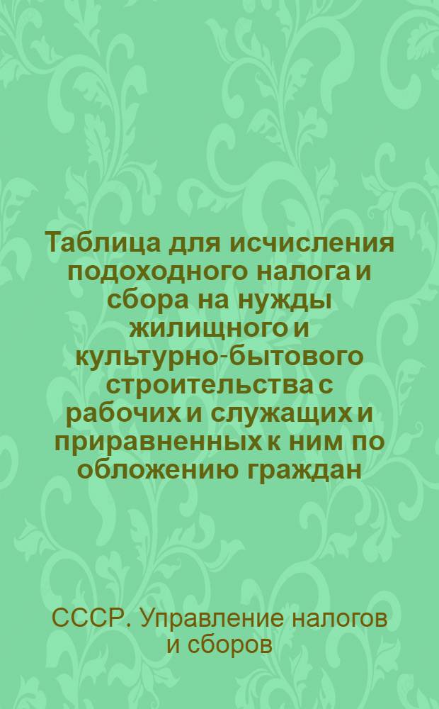 Таблица для исчисления подоходного налога и сбора на нужды жилищного и культурно-бытового строительства с рабочих и служащих и приравненных к ним по обложению граждан : (Сост. на основании законов о подоходном налоге с населения и о сборе на нужды жилищного и культурно-бытового строительства с населения, облагаемого подоходным налогом, принятых Шестой сессией Верховного совета Союза ССР 4 апреля 1940 г.)