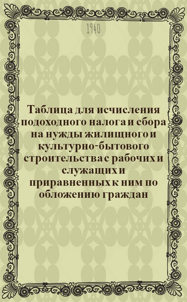 Таблица для исчисления подоходного налога и сбора на нужды жилищного и культурно-бытового строительства с рабочих и служащих и приравненных к ним по обложению граждан : (Сост. на основании законов о подоходном налоге с населения и о сборе на нужды жилищного и культурно-бытового строительства с населения, облагаемого подоходным налогом, принятых Шестой сессией Верховного совета Союза ССР 4 апреля 1940 г.)
