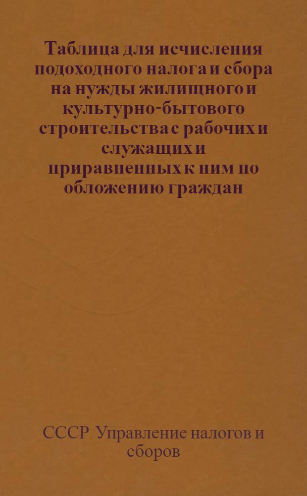 Таблица для исчисления подоходного налога и сбора на нужды жилищного и культурно-бытового строительства с рабочих и служащих и приравненных к ним по обложению граждан : (Сост. на основании законов о подоходном налоге с населения и о сборе на нужды жилищного и культурно-бытового строительства с населения, облагаемого подоходным налогом, принятых Шестой сессией Верховного совета Союза ССР 4 апреля 1940 г.)