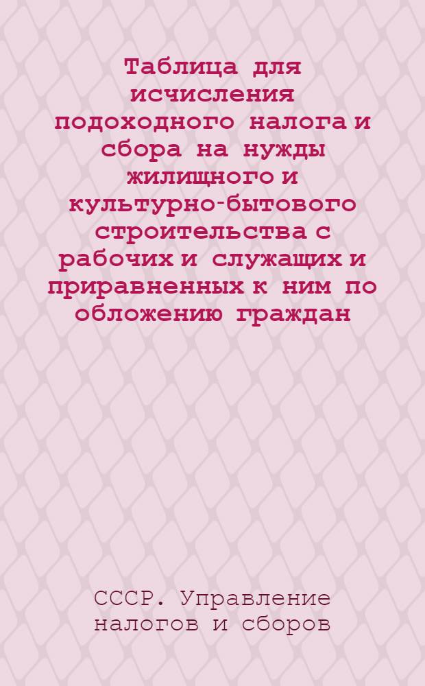 Таблица для исчисления подоходного налога и сбора на нужды жилищного и культурно-бытового строительства с рабочих и служащих и приравненных к ним по обложению граждан : (Сост. на основании законов о подоходном налоге с населения и о сборе на нужды жилищного и культурно-бытового строительства с населения, облагаемого подоходным налогом, принятых Шестой сессией Верховного Совета Союза ССР 4 апр. 1940 г.)