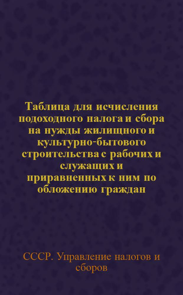 Таблица для исчисления подоходного налога и сбора на нужды жилищного и культурно-бытового строительства с рабочих и служащих и приравненных к ним по обложению граждан : (Составлена на основании законов о подоходном налоге с населения и о сборе на нужды жилищного и культурно-бытового строительства с населения, облагаемого подоходным налогом, принятых шестой сессией Верховного Совета Союза ССР 4 апреля 1940 г.)