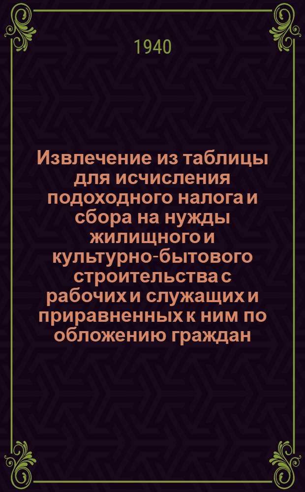 Извлечение из таблицы для исчисления подоходного налога и сбора на нужды жилищного и культурно-бытового строительства с рабочих и служащих и приравненных к ним по обложению граждан : (Сост. на основании законов о подоходном налоге с населения и о сборе на нужды жилищного и культурно-бытового строительства с населения, облагаемого подоходным налогом, принятых Шестой сессией Верховного совета Союза ССР 4 апреля 1940 г.)