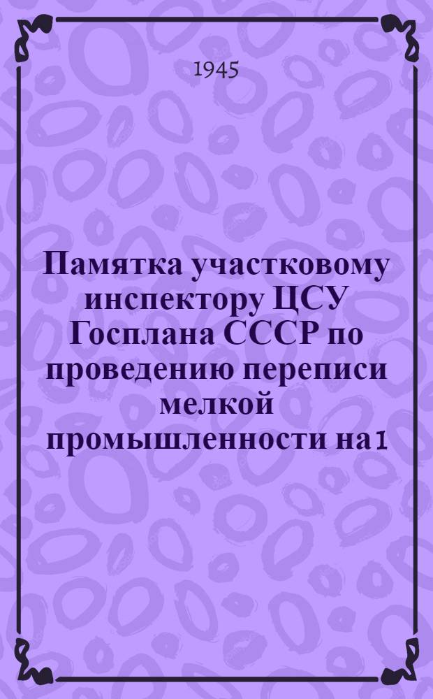 Памятка участковому инспектору ЦСУ Госплана СССР по проведению переписи мелкой промышленности на 1. I. 1946 год : Утв. 27-го авг. 1945 г