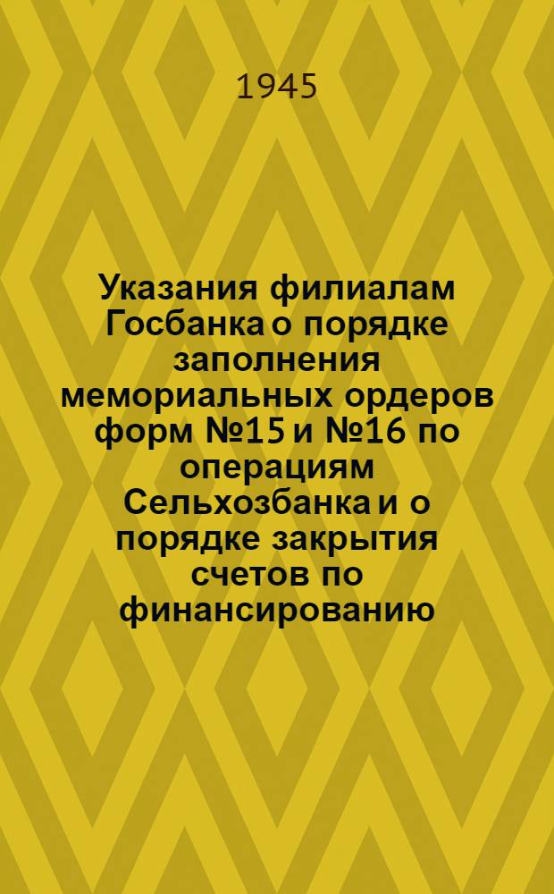 Указания филиалам Госбанка о порядке заполнения мемориальных ордеров форм № 15 и № 16 по операциям Сельхозбанка и о порядке закрытия счетов по финансированию : Утв. 30/VIII-1945 г