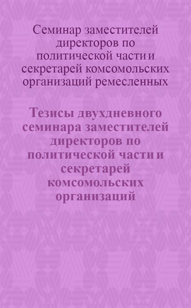 Тезисы двухдневного семинара заместителей директоров по политической части и секретарей комсомольских организаций, ремесленных, железнодорожных училищ и школ ФЗО