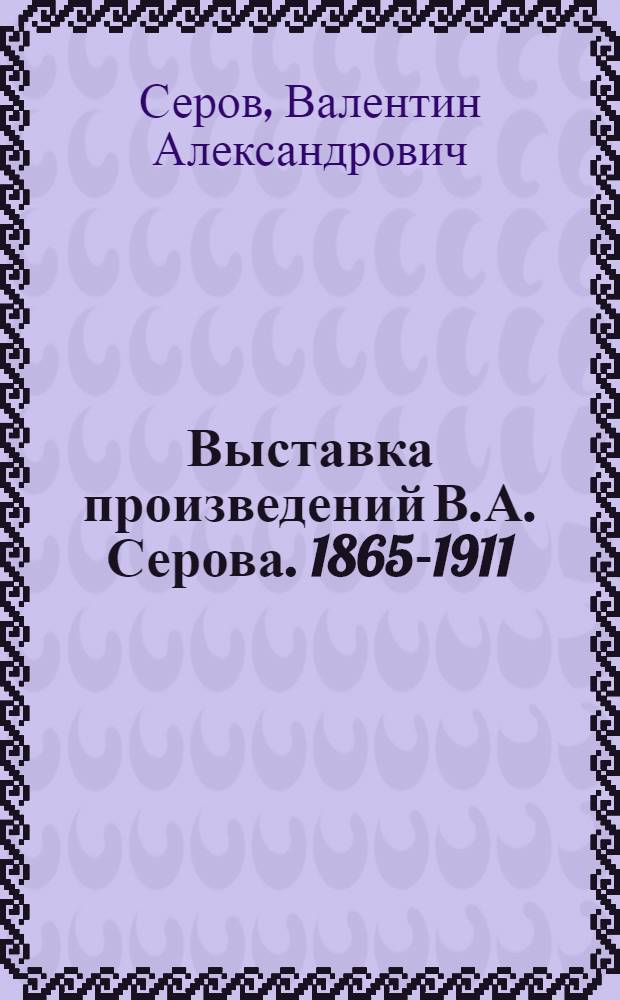 Выставка произведений В.А. Серова. 1865-1911 : Каталог