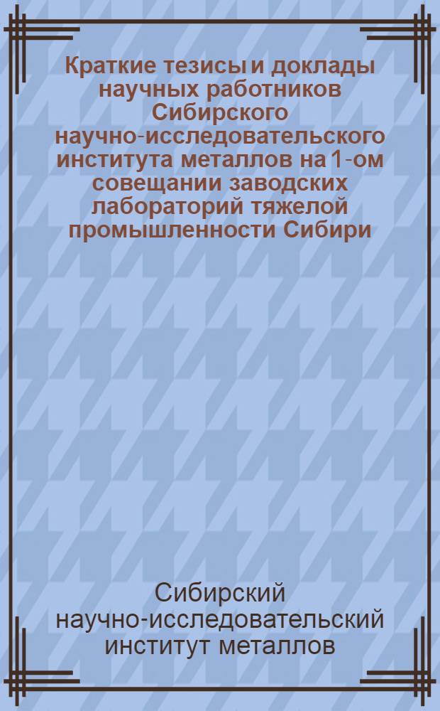 Краткие тезисы и доклады научных работников Сибирского научно-исследовательского института металлов на 1-ом совещании заводских лабораторий тяжелой промышленности Сибири. 20 мая 1935 г.