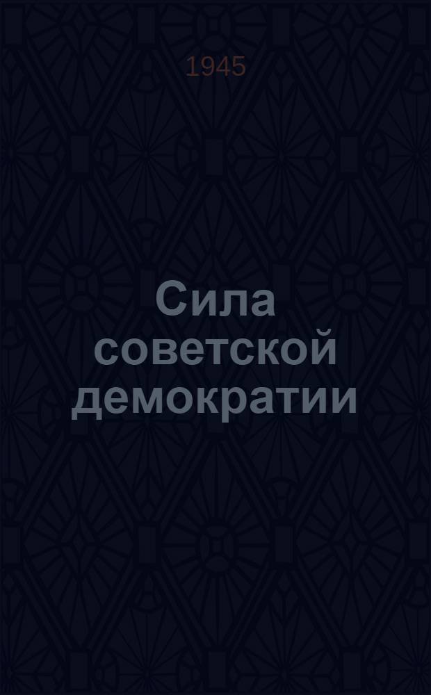 Сила советской демократии : Сборник статей и консультаций, опубликованных в газ. "Известия" за окт.-дек. 1945 г.