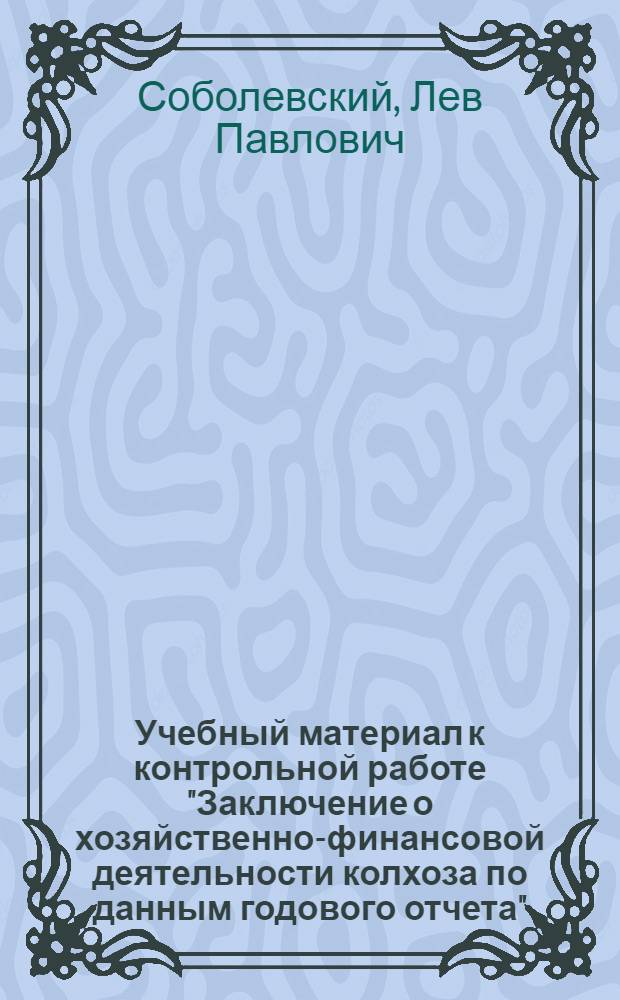 Учебный материал к контрольной работе "Заключение о хозяйственно-финансовой деятельности колхоза по данным годового отчета" : Учеб. пособие для заочников отд-ния инструкторов-бухгалтеров райзо Всесоз. заоч. учет. курсов Наркомзема СССР