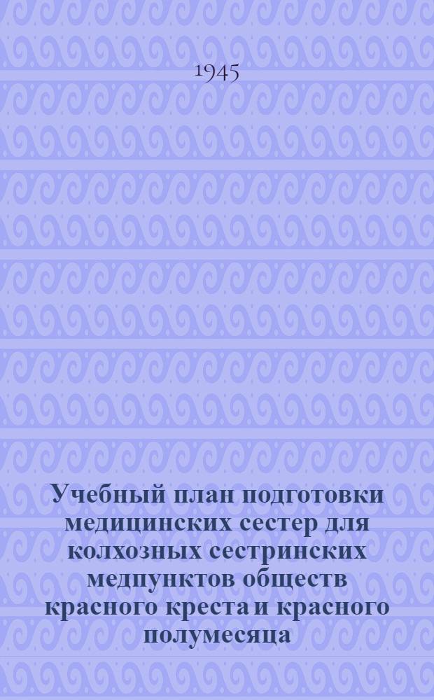 Учебный план подготовки медицинских сестер для колхозных сестринских медпунктов обществ красного креста и красного полумесяца : Утв. Наркомздравом СССР и Исполкомом Союза о-в Красного креста и красного полумесяца СССР 30-го ноября 1944 г.