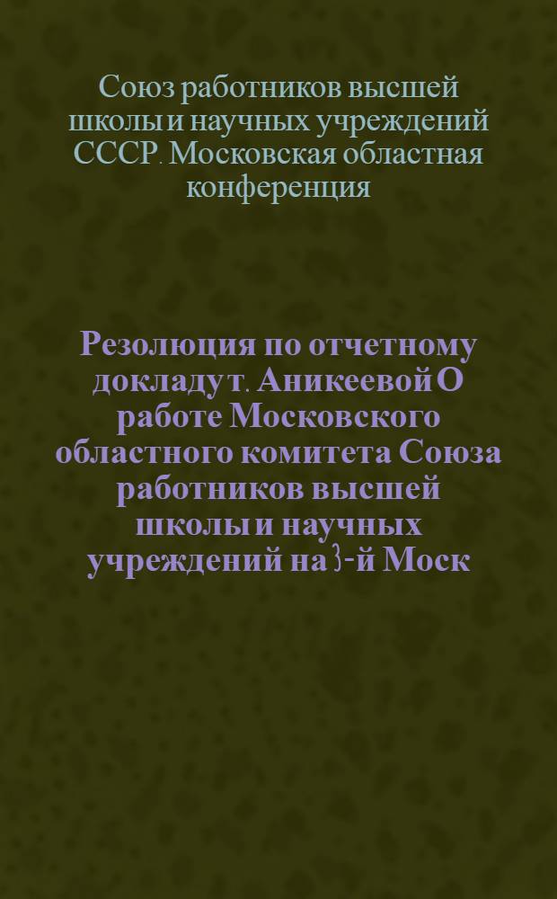 Резолюция по отчетному докладу т. Аникеевой О работе Московского областного комитета Союза работников высшей школы и научных учреждений на 3-й Моск. обл. конф.