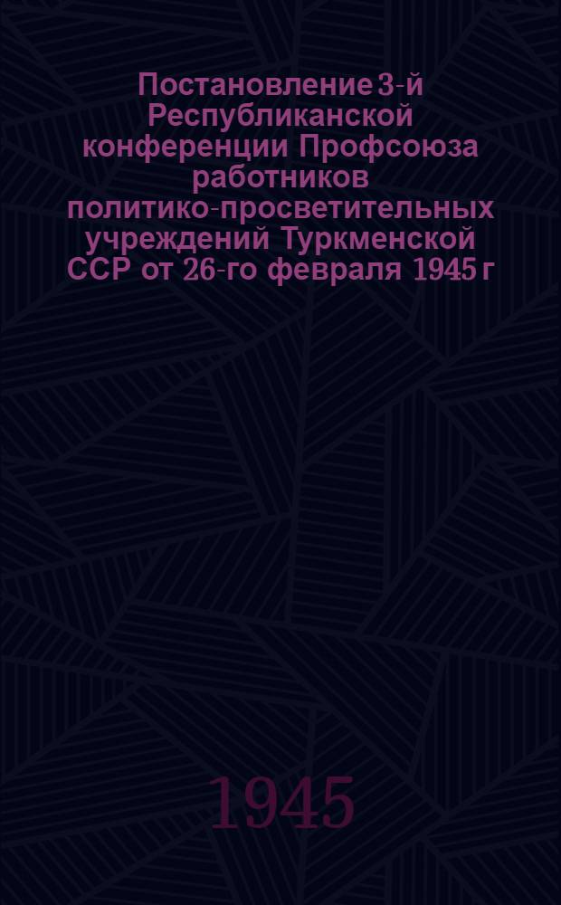Постановление 3-й Республиканской конференции Профсоюза работников политико-просветительных учреждений Туркменской ССР от 26-го февраля 1945 г. по отчетному докладу Оргбюро ЦК Союза работников политико-просветительных учреждений по Туркменской ССР
